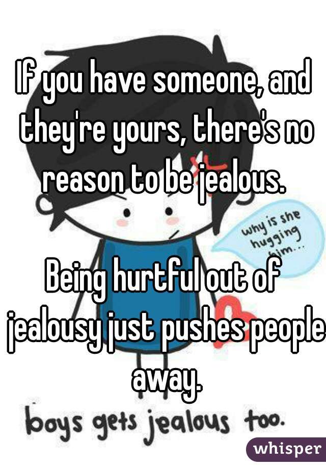 If you have someone, and they're yours, there's no reason to be jealous. 

Being hurtful out of jealousy just pushes people away.