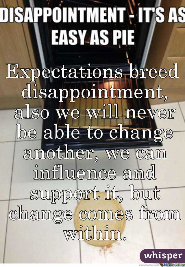 Expectations breed disappointment, also we will never be able to change another, we can influence and support it, but change comes from within.
