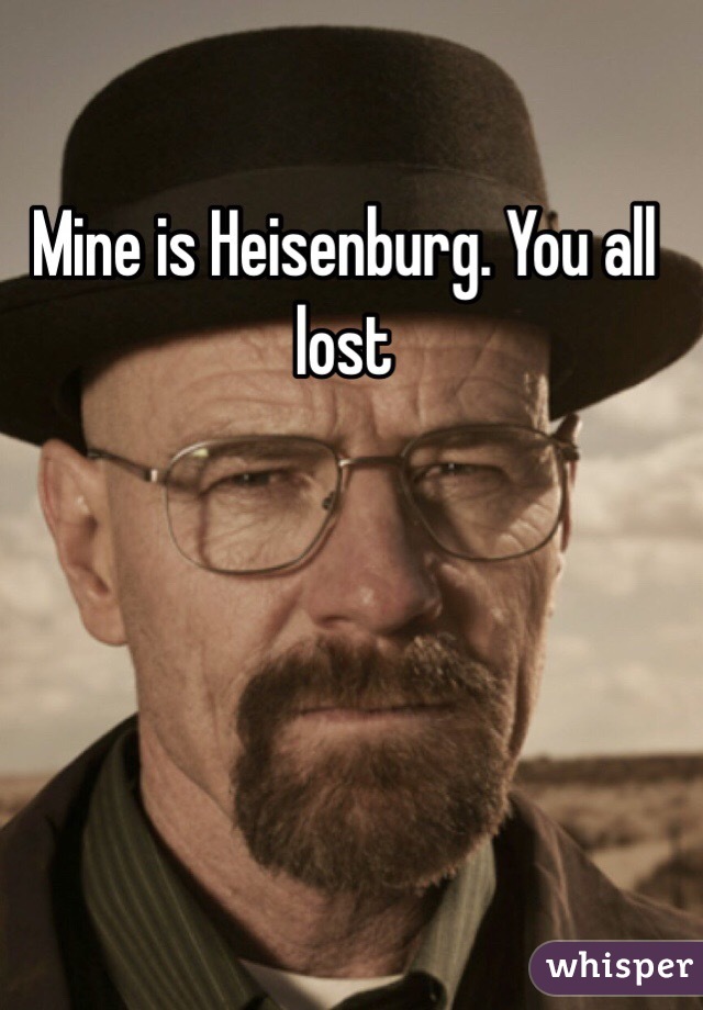 Mine is Heisenburg. You all lost