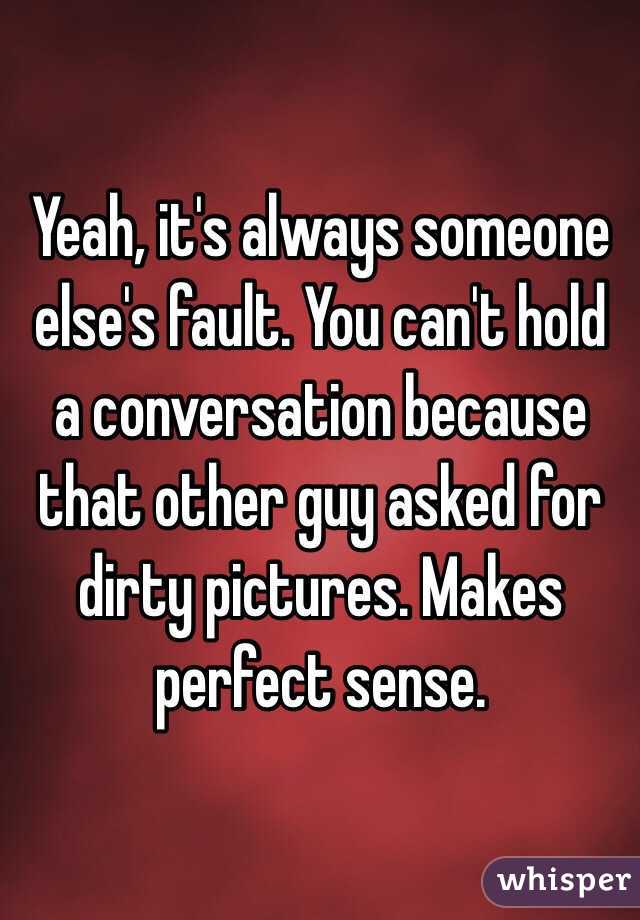 Yeah, it's always someone else's fault. You can't hold a conversation because that other guy asked for dirty pictures. Makes perfect sense. 