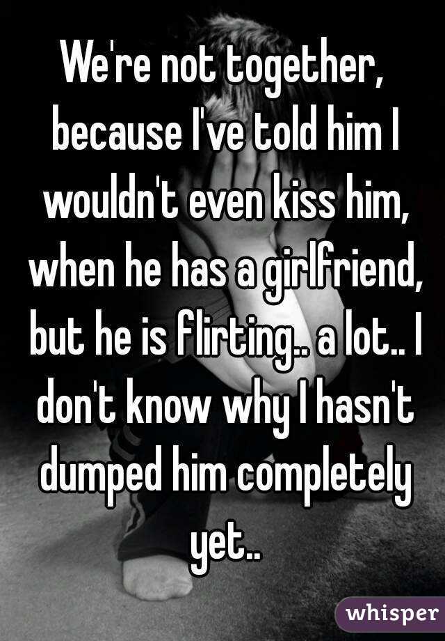 We're not together, because I've told him I wouldn't even kiss him, when he has a girlfriend, but he is flirting.. a lot.. I don't know why I hasn't dumped him completely yet..