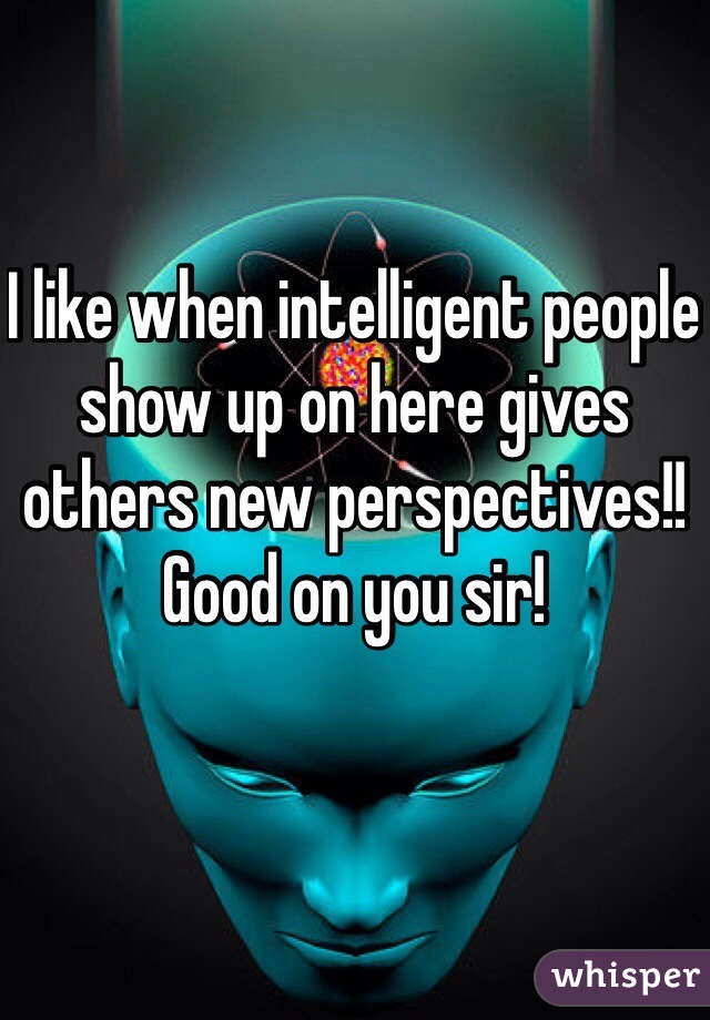 I like when intelligent people show up on here gives others new perspectives!! Good on you sir!