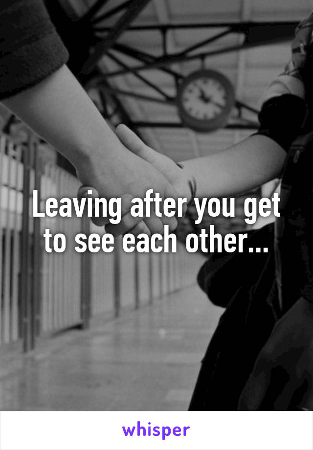 Leaving after you get to see each other...