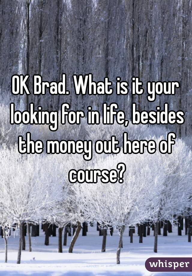 OK Brad. What is it your looking for in life, besides the money out here of course?