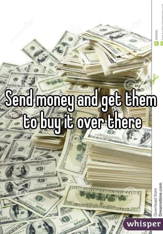 Send money and get them to buy it over there