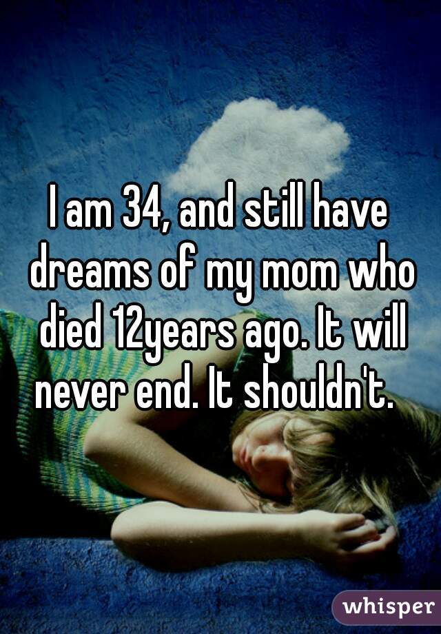 I am 34, and still have dreams of my mom who died 12years ago. It will never end. It shouldn't.  