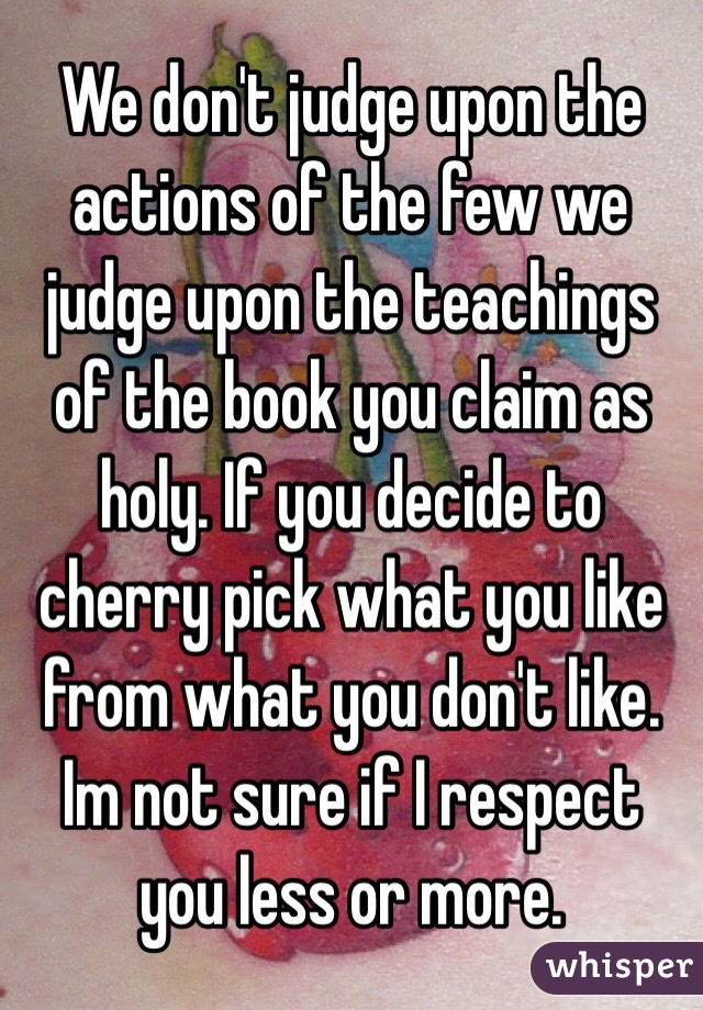 We don't judge upon the actions of the few we judge upon the teachings of the book you claim as holy. If you decide to cherry pick what you like from what you don't like. Im not sure if I respect you less or more.
