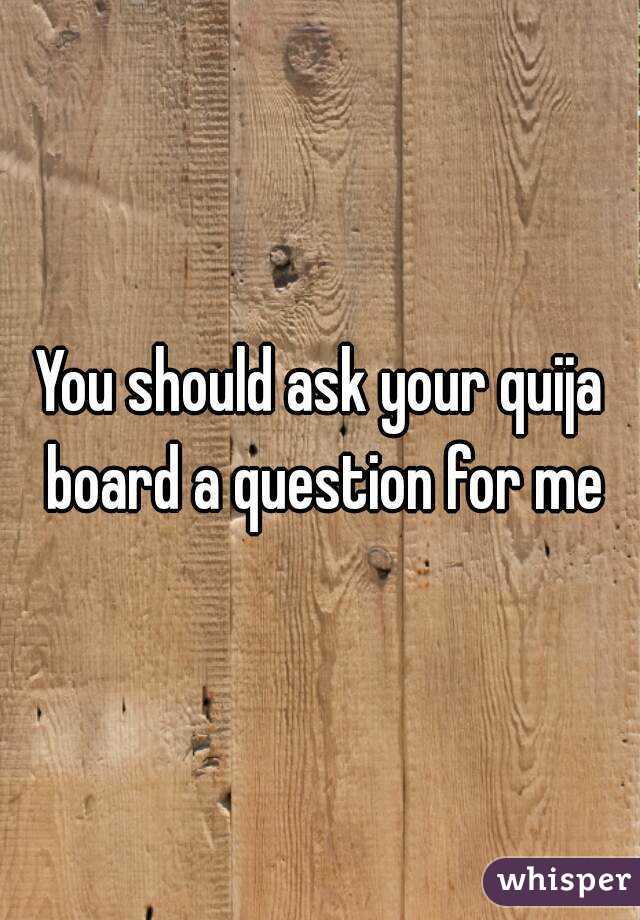 You should ask your quija board a question for me