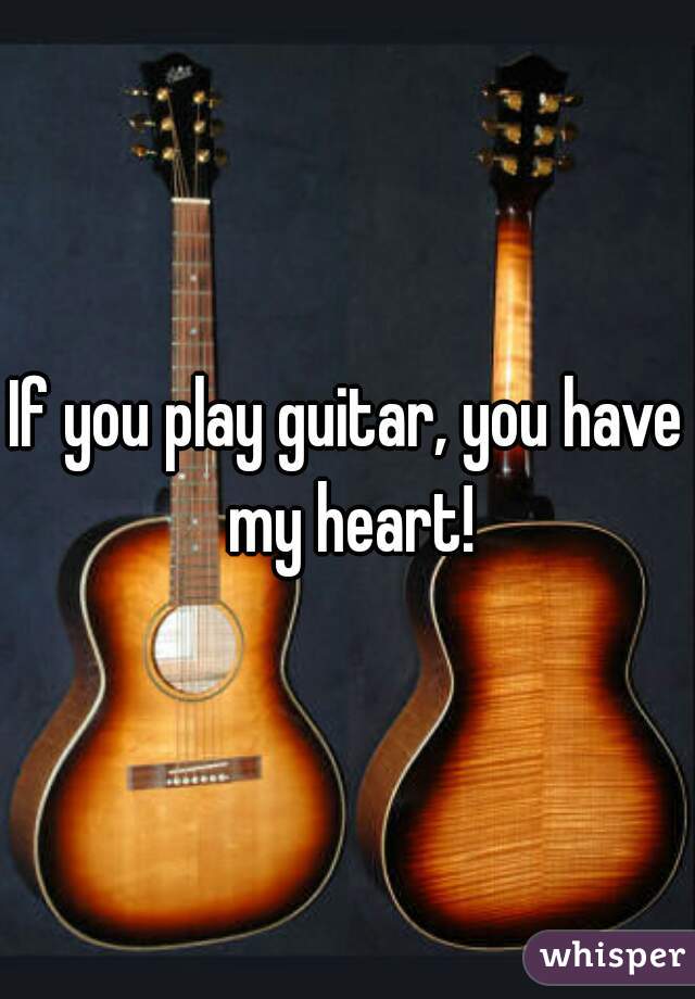 If you play guitar, you have my heart!