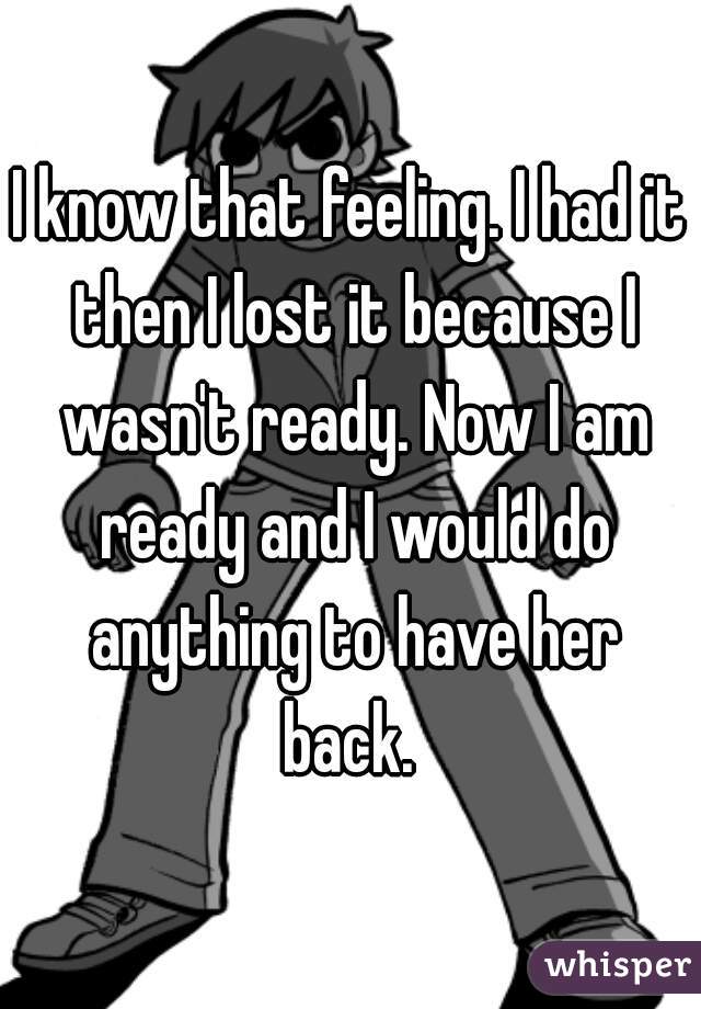 I know that feeling. I had it then I lost it because I wasn't ready. Now I am ready and I would do anything to have her back. 