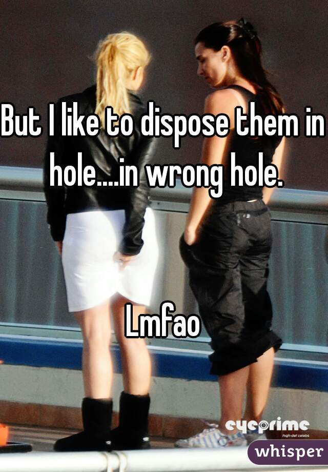 But I like to dispose them in hole....in wrong hole.


Lmfao