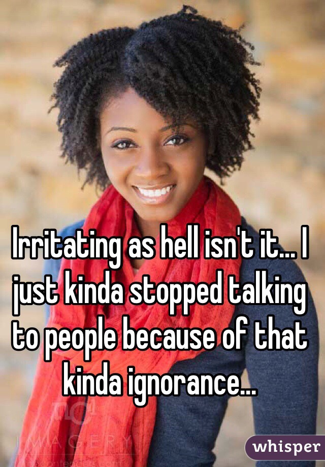 Irritating as hell isn't it... I just kinda stopped talking to people because of that kinda ignorance...