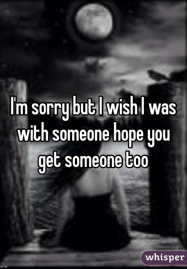 I'm sorry but I wish I was with someone hope you get someone too