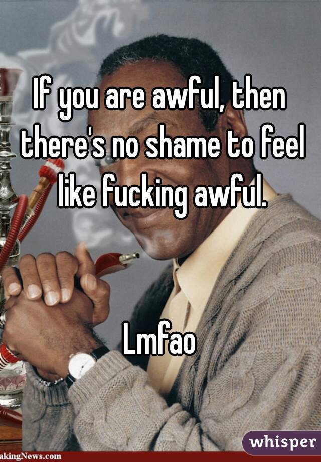 If you are awful, then there's no shame to feel like fucking awful.


Lmfao