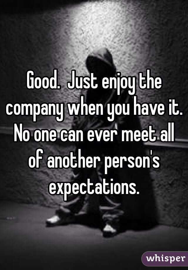 Good.  Just enjoy the company when you have it.  No one can ever meet all of another person's expectations.