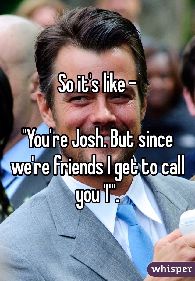 So it's like - 

"You're Josh. But since we're friends I get to call you 'I'".