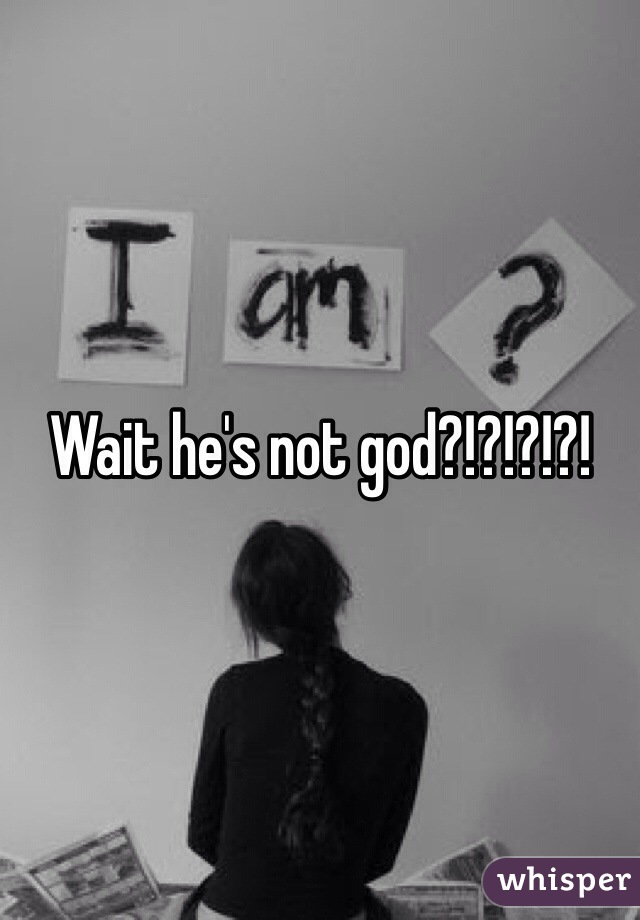 Wait he's not god?!?!?!?!