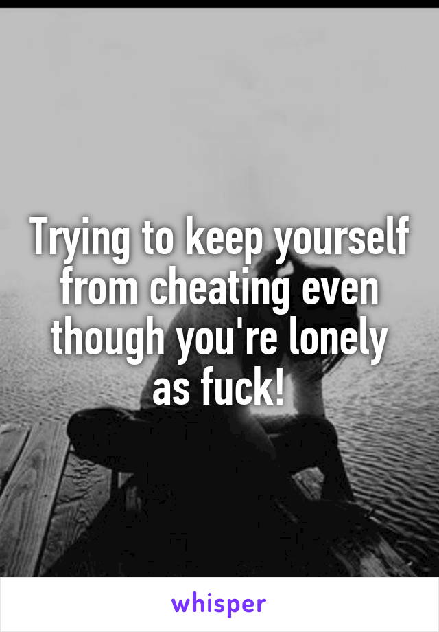 Trying to keep yourself from cheating even though you're lonely as fuck!