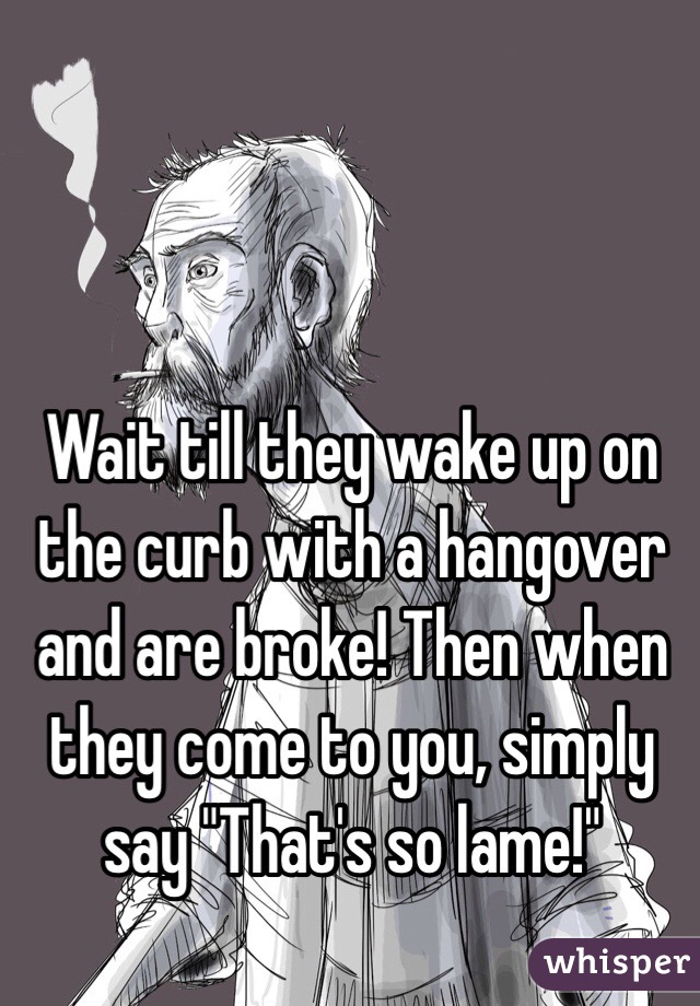 Wait till they wake up on the curb with a hangover and are broke! Then when they come to you, simply say "That's so lame!"