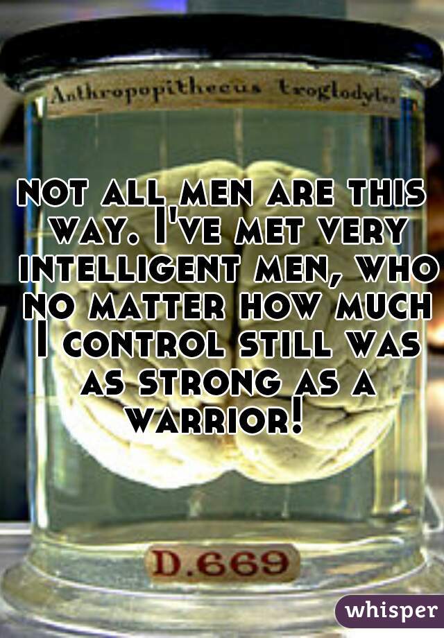 not all men are this way. I've met very intelligent men, who no matter how much I control still was as strong as a warrior!  