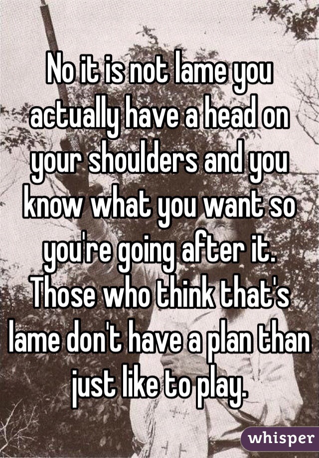 No it is not lame you actually have a head on your shoulders and you know what you want so you're going after it. Those who think that's lame don't have a plan than just like to play.