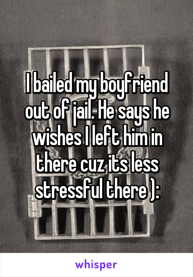 I bailed my boyfriend out of jail. He says he wishes I left him in there cuz its less stressful there ):