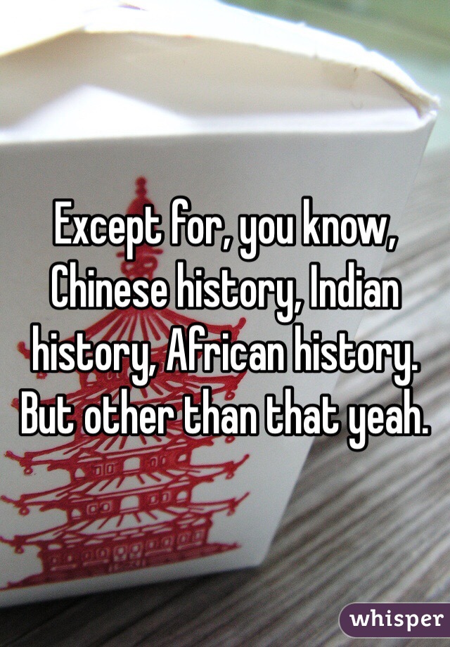 Except for, you know, Chinese history, Indian history, African history. But other than that yeah.