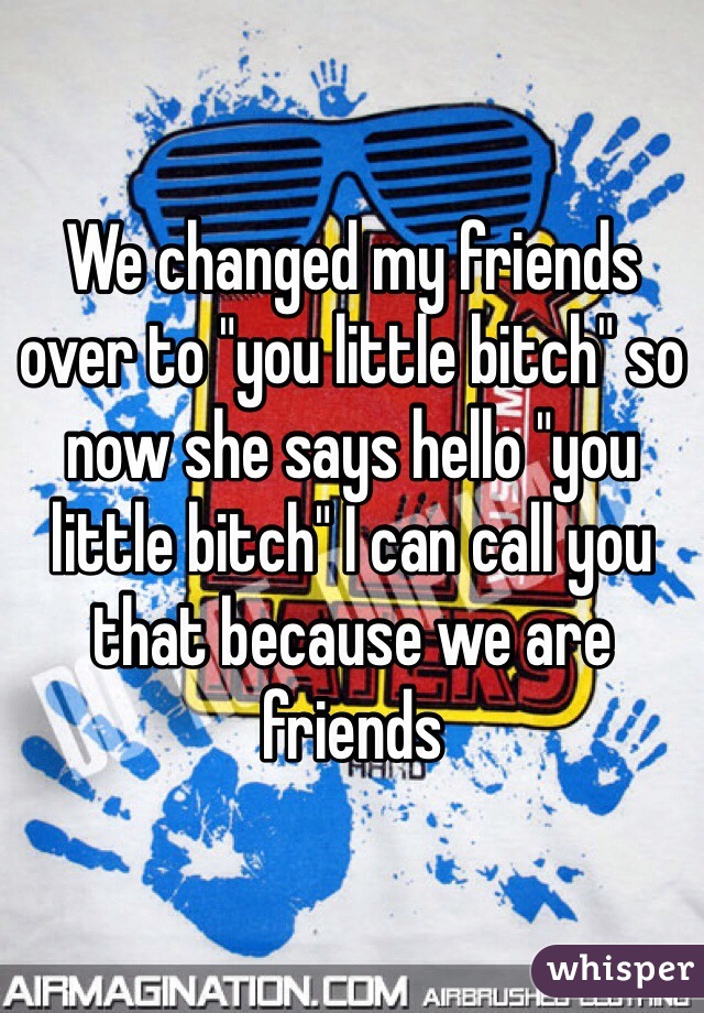 We changed my friends over to "you little bitch" so now she says hello "you little bitch" I can call you that because we are friends