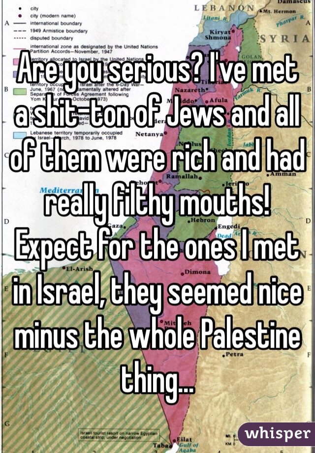 Are you serious? I've met a shit-ton of Jews and all of them were rich and had really filthy mouths! Expect for the ones I met in Israel, they seemed nice minus the whole Palestine thing...