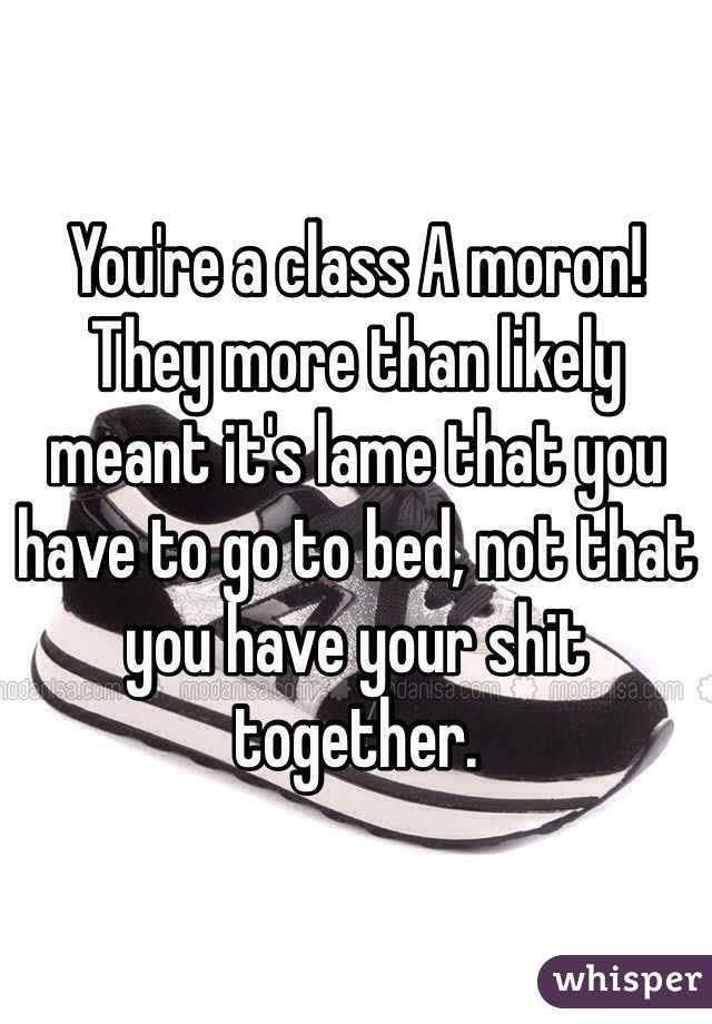 You're a class A moron! They more than likely meant it's lame that you have to go to bed, not that you have your shit together. 