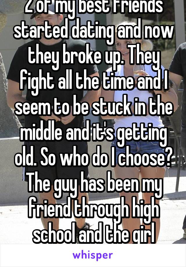 2 of my best friends started dating and now they broke up. They fight all the time and I seem to be stuck in the middle and it's getting old. So who do I choose? The guy has been my friend through high school and the girl always has my back 