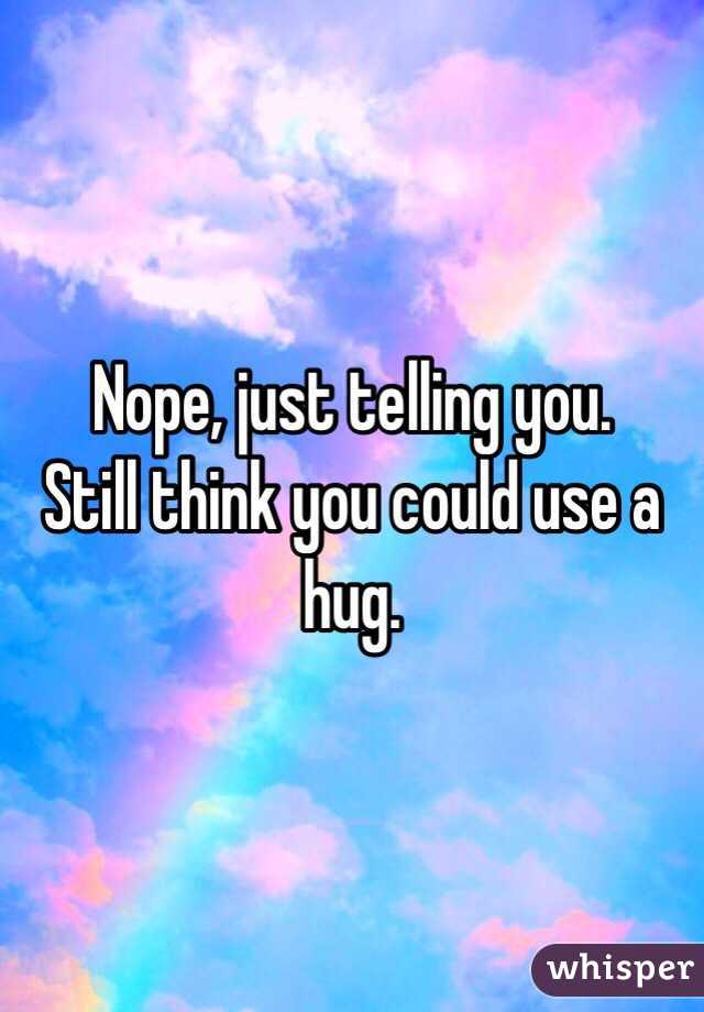 Nope, just telling you. 
Still think you could use a hug. 