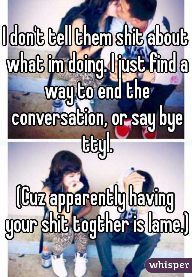 I don't tell them shit about what im doing. I just find a way to end the conversation, or say bye ttyl.

(Cuz apparently having your shit togther is lame.)