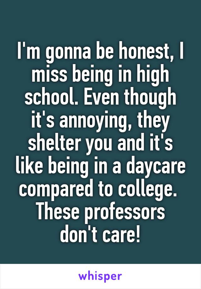 I'm gonna be honest, I miss being in high school. Even though it's annoying, they shelter you and it's like being in a daycare compared to college. 
These professors don't care!