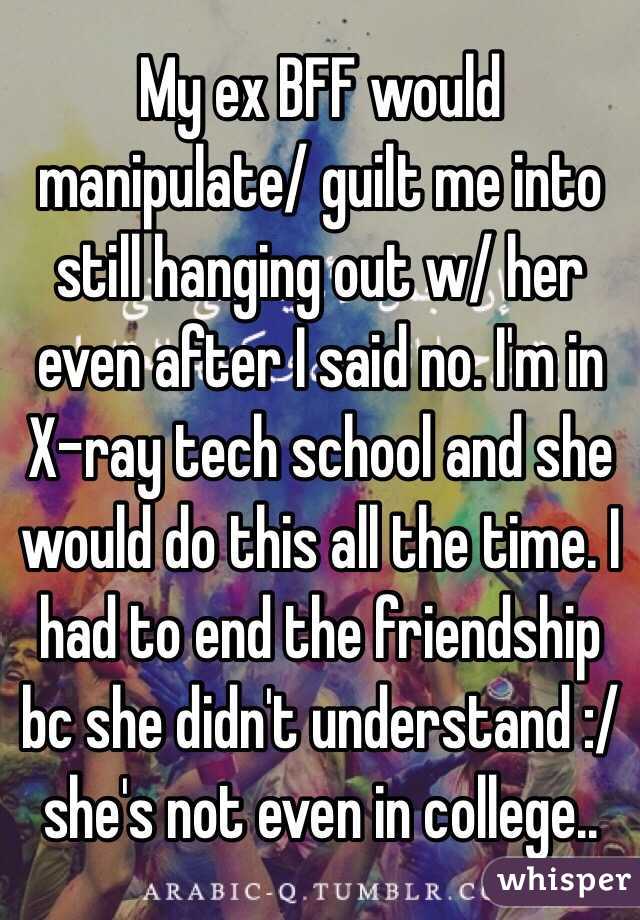 My ex BFF would manipulate/ guilt me into still hanging out w/ her even after I said no. I'm in X-ray tech school and she would do this all the time. I had to end the friendship bc she didn't understand :/ she's not even in college..
