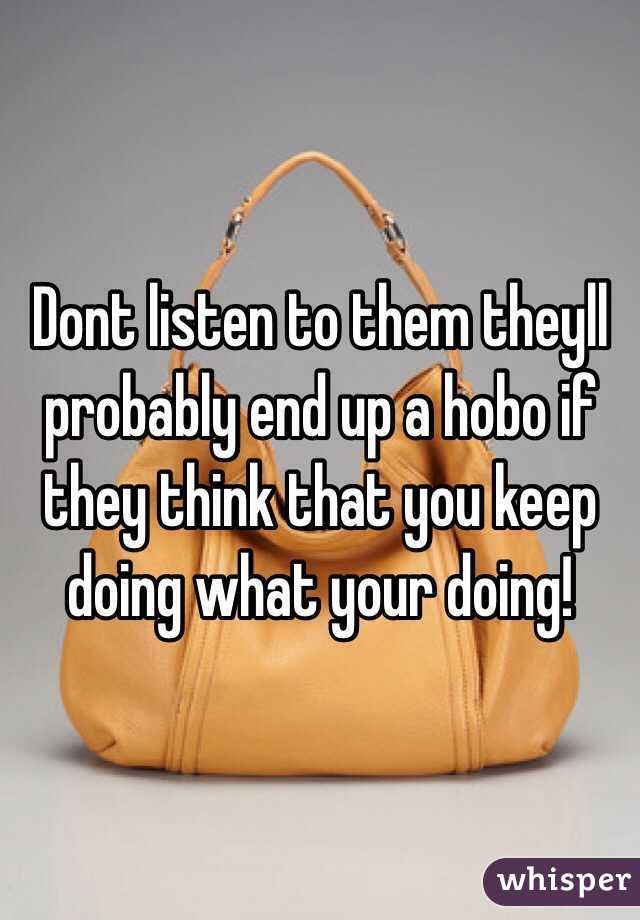 Dont listen to them theyll probably end up a hobo if they think that you keep doing what your doing!
