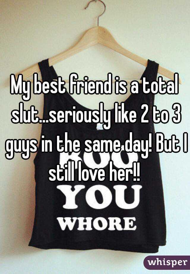 My best friend is a total slut...seriously like 2 to 3 guys in the same day! But I still love her!! 