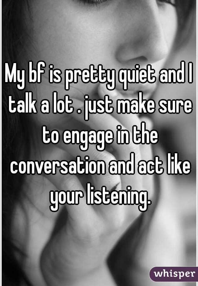 My bf is pretty quiet and I talk a lot . just make sure to engage in the conversation and act like your listening.