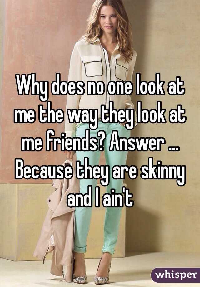 Why does no one look at me the way they look at me friends? Answer ... Because they are skinny and I ain't 