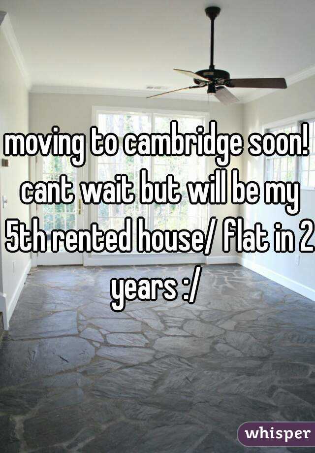 moving to cambridge soon! cant wait but will be my 5th rented house/ flat in 2 years :/ 