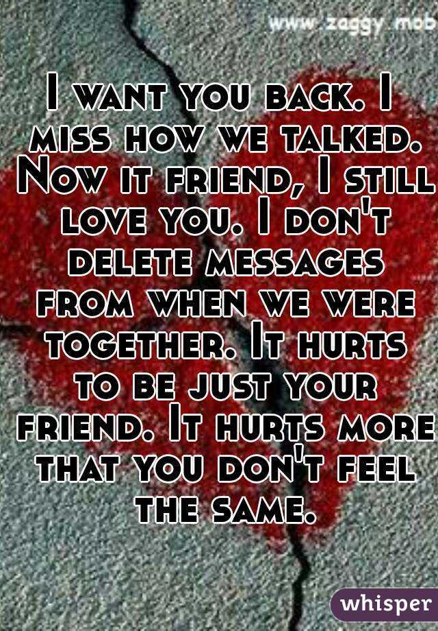 I want you back. I miss how we talked. Now it friend, I still love you. I don't delete messages from when we were together. It hurts to be just your friend. It hurts more that you don't feel the same.