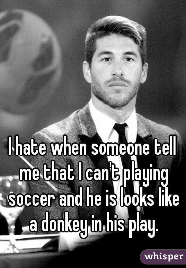 I hate when someone tell me that I can't playing soccer and he is looks like a donkey in his play.