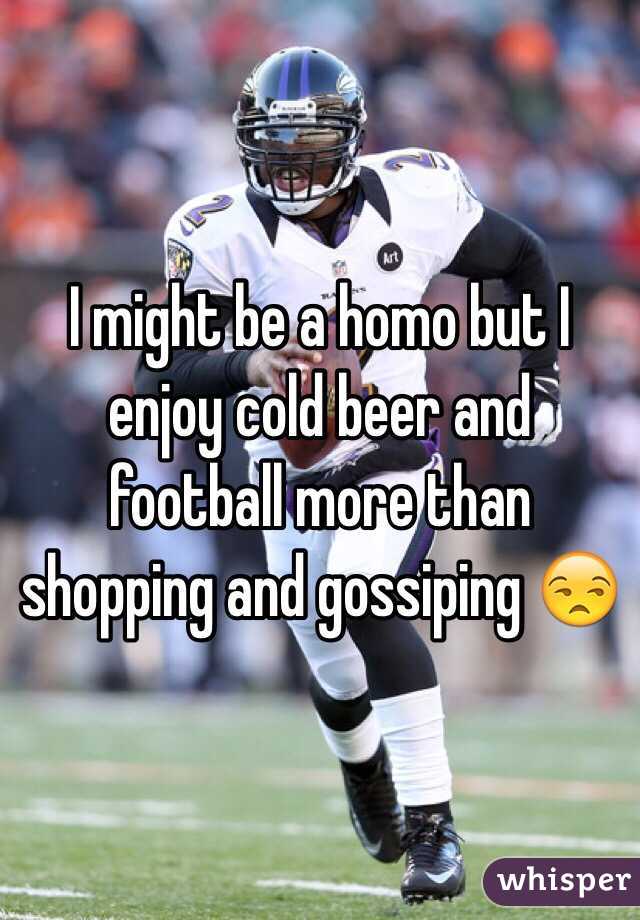 I might be a homo but I enjoy cold beer and football more than shopping and gossiping 😒