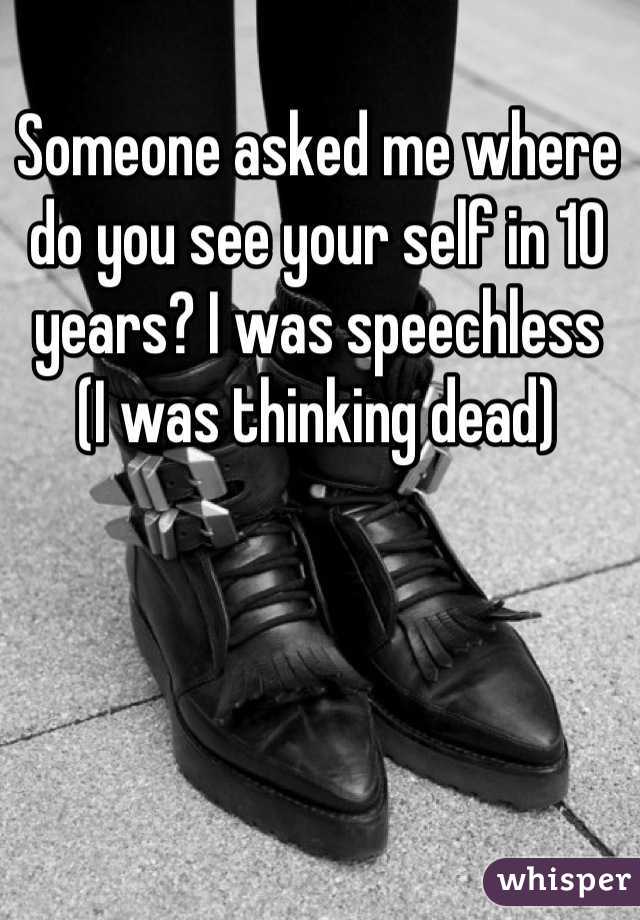 Someone asked me where do you see your self in 10 years? I was speechless 
(I was thinking dead)