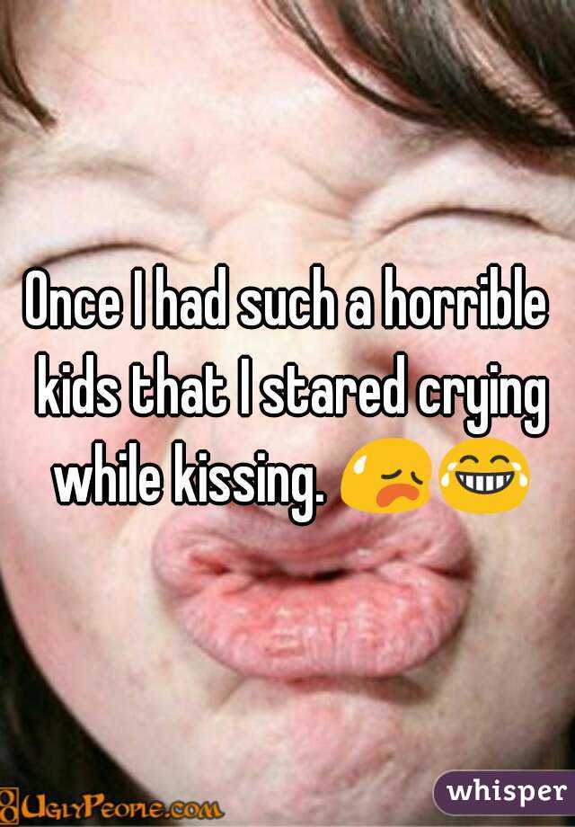 Once I had such a horrible kids that I stared crying while kissing. 😥😂