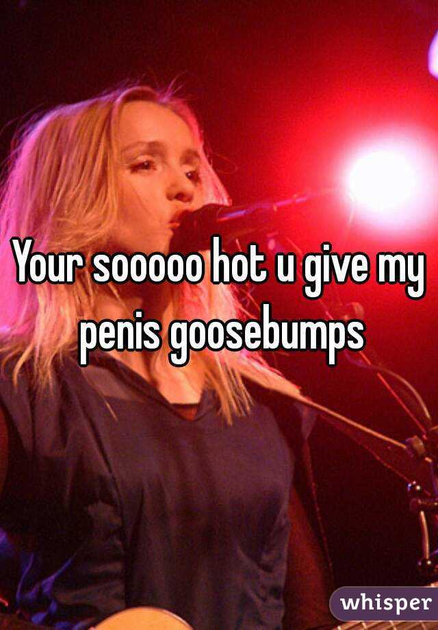 Your sooooo hot u give my penis goosebumps