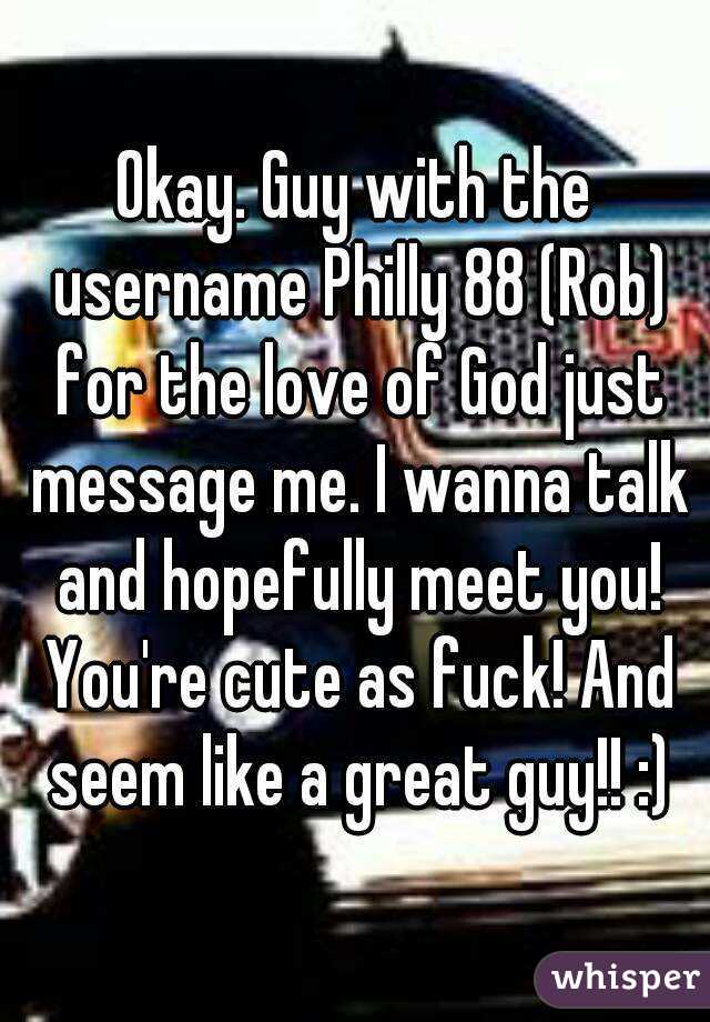 Okay. Guy with the username Philly 88 (Rob) for the love of God just message me. I wanna talk and hopefully meet you! You're cute as fuck! And seem like a great guy!! :)