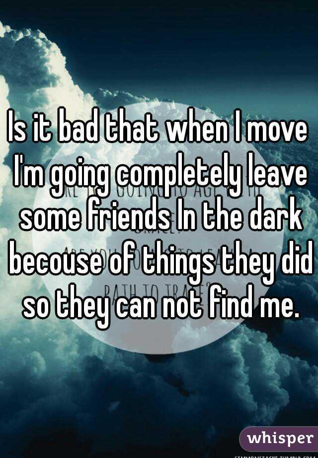 Is it bad that when I move I'm going completely leave some friends In the dark becouse of things they did so they can not find me.