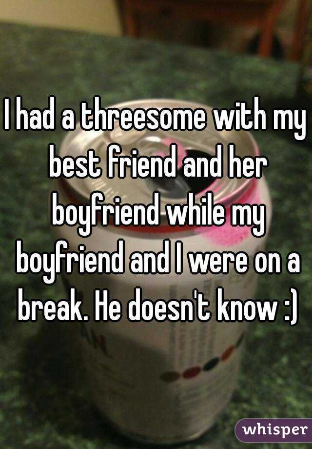 I had a threesome with my best friend and her boyfriend while my boyfriend and I were on a break. He doesn't know :)