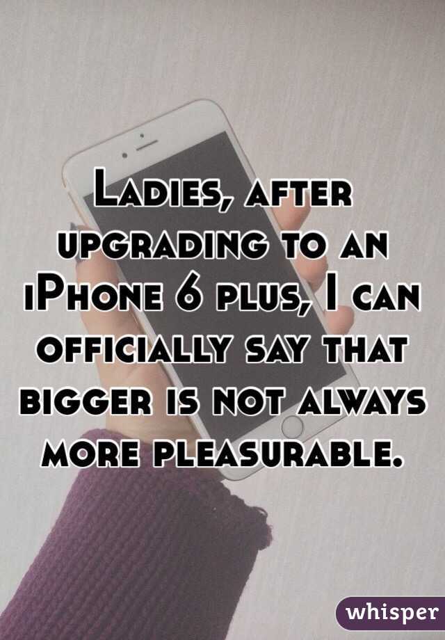 Ladies, after upgrading to an iPhone 6 plus, I can officially say that bigger is not always more pleasurable. 